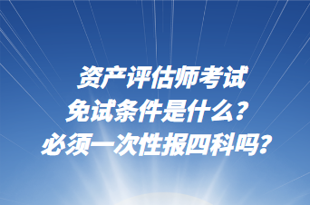 資產(chǎn)評估師考試免試條件是什么？必須一次性報四科嗎？