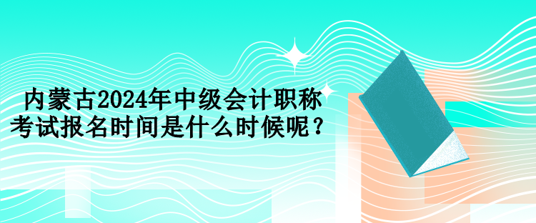 內(nèi)蒙古2024年中級會計職稱考試報名時間是什么時候呢？