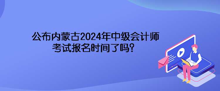 公布內(nèi)蒙古2024年中級會計師考試報名時間了嗎？