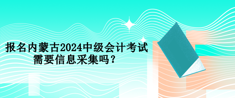 報名內(nèi)蒙古2024中級會計考試需要信息采集嗎？