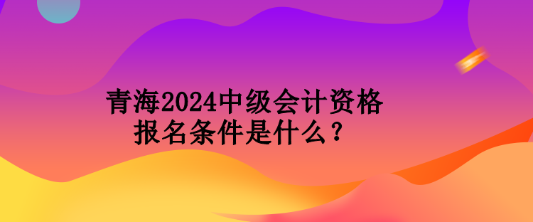 青海2024中級會計資格報名條件是什么？