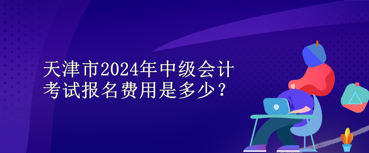 天津市2024年中級會計考試報名費用是多少？