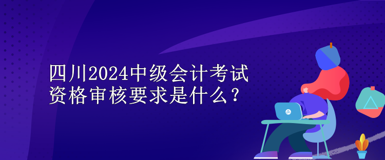 四川2024中級會計考試資格審核要求是什么？