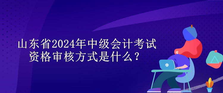 山東省2024年中級(jí)會(huì)計(jì)考試資格審核方式是什么？