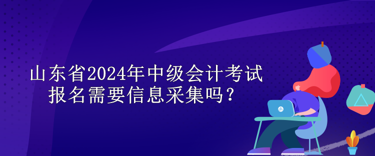 山東省2024年中級(jí)會(huì)計(jì)考試報(bào)名需要信息采集嗎？