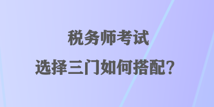 稅務(wù)師考試選擇三門如何搭配？