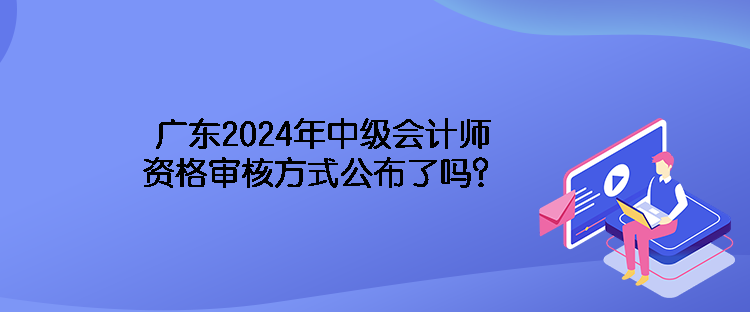 廣東2024年中級(jí)會(huì)計(jì)師資格審核方式公布了嗎？