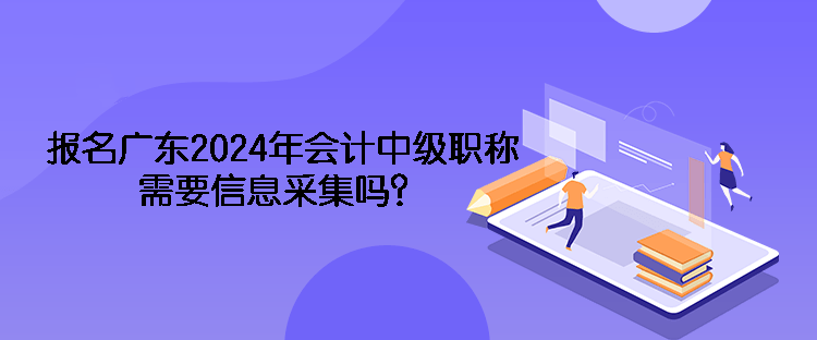 報(bào)名廣東2024年會(huì)計(jì)中級(jí)職稱需要信息采集嗎？