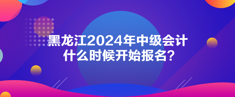 黑龍江2024年中級(jí)會(huì)計(jì)什么時(shí)候開始報(bào)名？