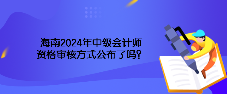 海南2024年中級會計師資格審核方式公布了嗎？