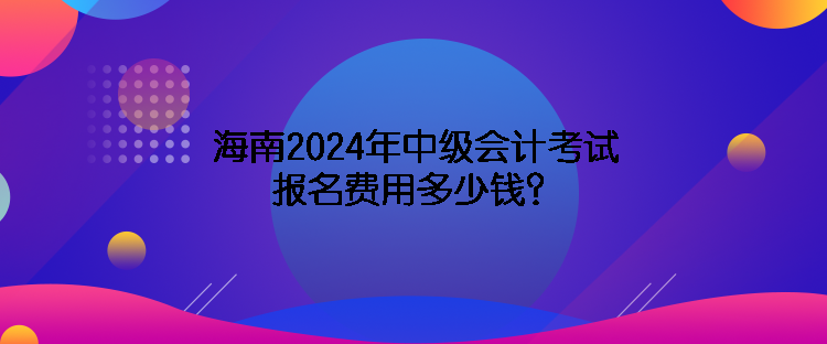 海南2024年中級會計考試報名費用多少錢？