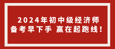 2024年初中級經(jīng)濟(jì)師備考早下手 贏在起跑線！