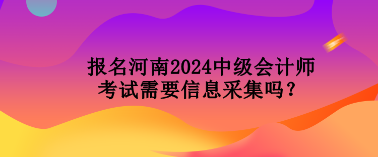 報(bào)名河南2024中級會(huì)計(jì)師考試需要信息采集嗎？