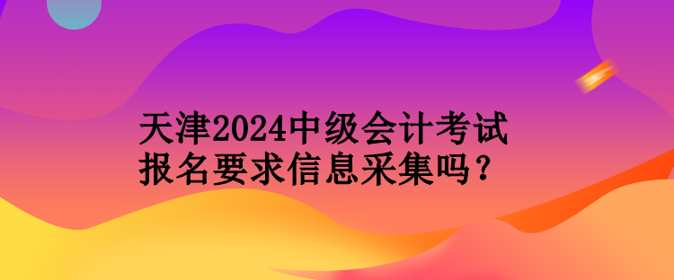 天津2024中級會計考試報名要求信息采集嗎？