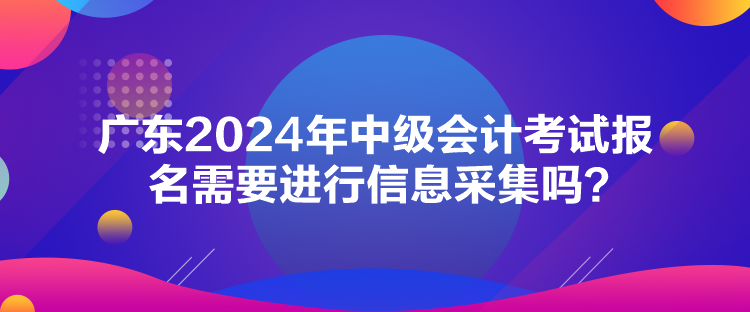 廣東2024年中級會計考試報名需要進行信息采集嗎？