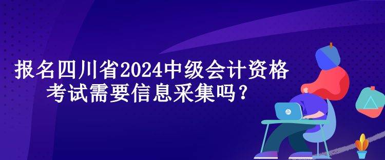 報名四川省2024中級會計資格考試需要信息采集嗎？