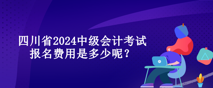 四川省2024中級會計考試報名費用是多少呢？