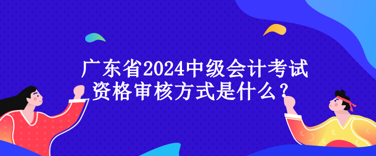 廣東省2024中級會計考試資格審核方式是什么？