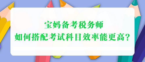 寶媽備考稅務(wù)師 如何搭配考試科目效率能更高？