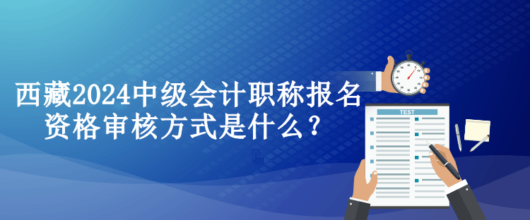 西藏2024中級(jí)會(huì)計(jì)職稱報(bào)名資格審核方式是什么？