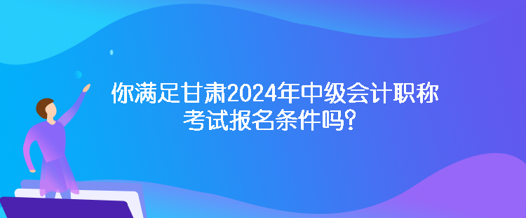 你滿足甘肅2024年中級會計職稱考試報名條件嗎？