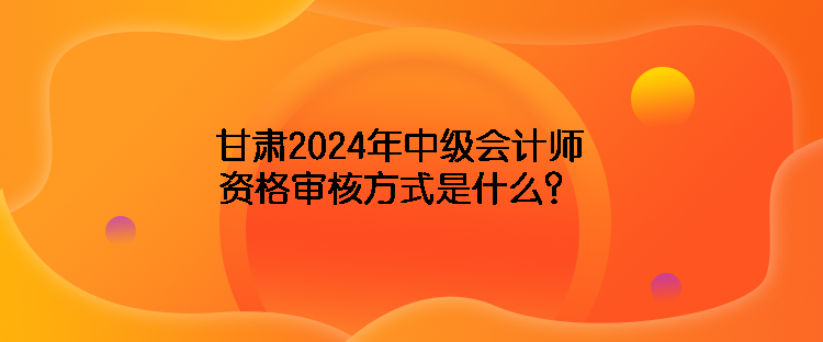 甘肅2024年中級(jí)會(huì)計(jì)師資格審核方式是什么？