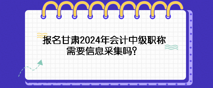 報名甘肅2024年會計中級職稱需要信息采集嗎？