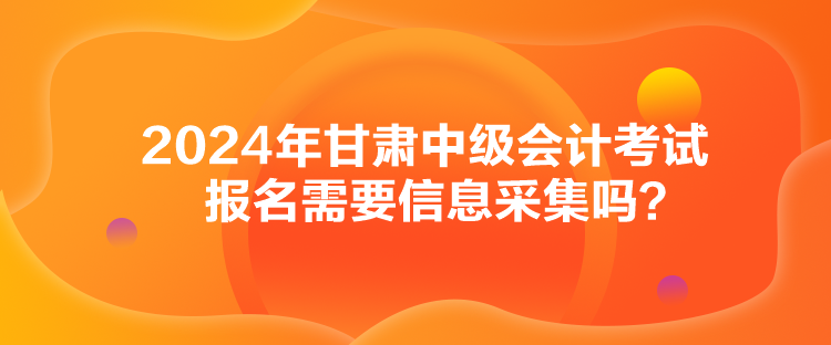 2024年甘肅中級會計(jì)考試報(bào)名需要信息采集嗎？