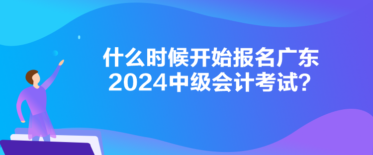 什么時候開始報名廣東2024中級會計考試？