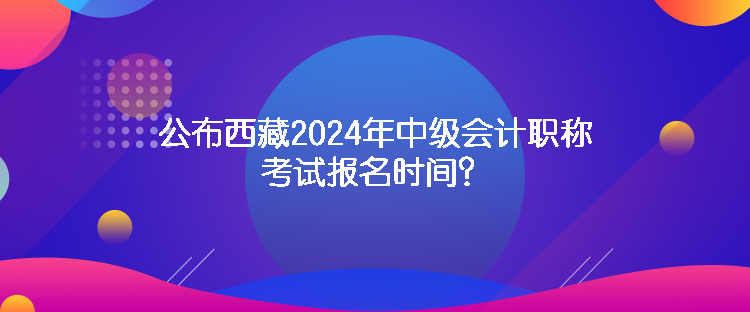 公布西藏2024年中級會計職稱考試報名時間？