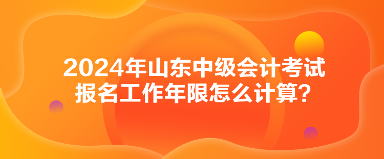 2024年山東中級會計考試報名工作年限怎么計算？