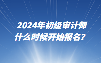 2024年初級(jí)審計(jì)師什么時(shí)候開(kāi)始報(bào)名？