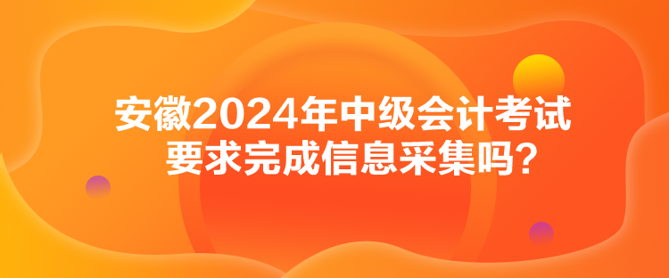 安徽2024年中級會計考試要求完成信息采集嗎？