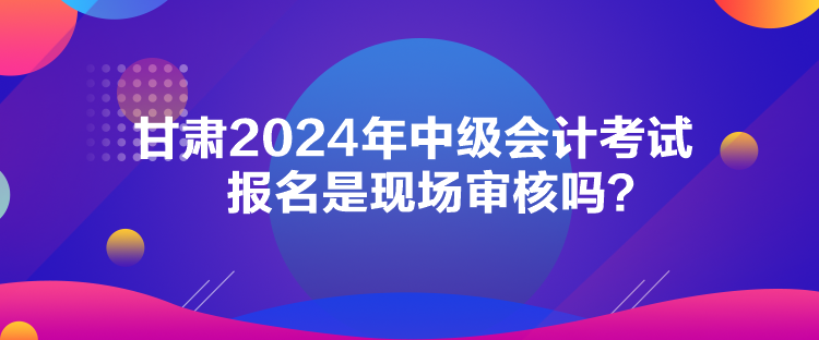 甘肅2024年中級(jí)會(huì)計(jì)考試報(bào)名是現(xiàn)場(chǎng)審核嗎？