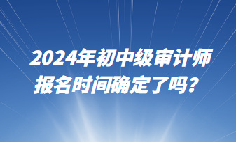 2024年初中級審計(jì)師報(bào)名時(shí)間確定了嗎？