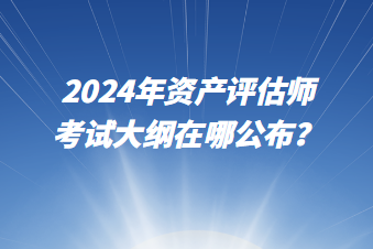 2024年資產(chǎn)評估師考試大綱在哪公布？