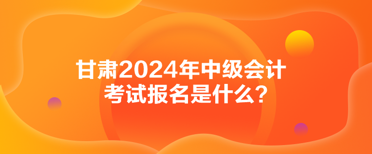 甘肅2024年中級會計考試報名是什么？