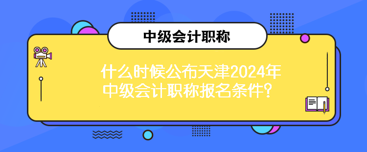 什么時候公布天津2024年中級會計職稱報名條件？