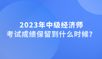 2023年中級(jí)經(jīng)濟(jì)師考試成績(jī)保留到什么時(shí)候？