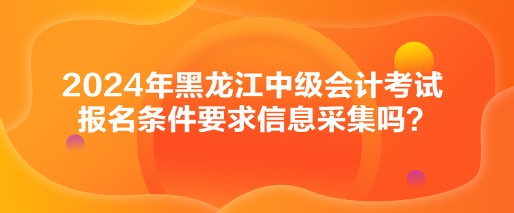 2024年黑龍江中級(jí)會(huì)計(jì)考試報(bào)名條件要求信息采集嗎？