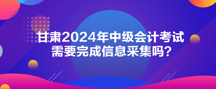 甘肅2024年中級會計考試需要完成信息采集嗎？