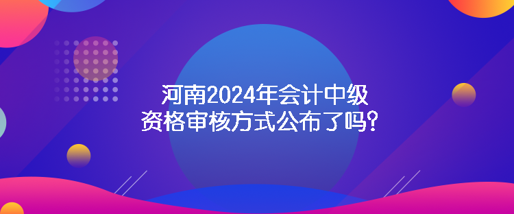 河南2024年會計中級資格審核方式公布了嗎？