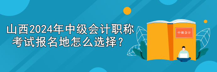 山西2024年中級會計職稱考試報名地怎么選擇？