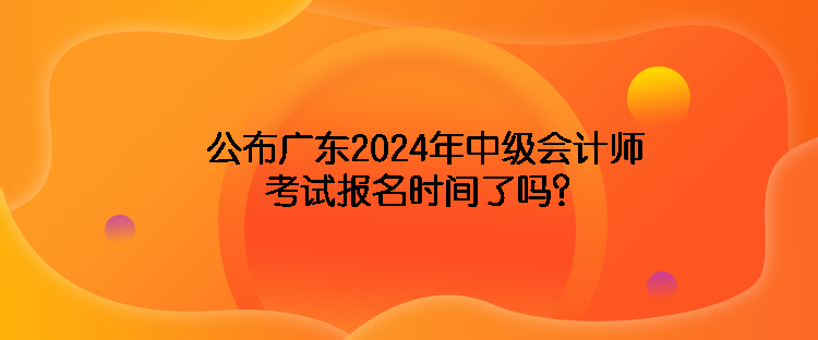 公布廣東2024年中級(jí)會(huì)計(jì)師考試報(bào)名時(shí)間了嗎？