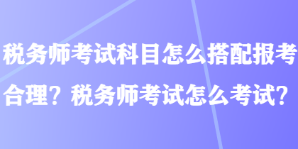 稅務(wù)師考試科目怎么搭配報(bào)考合理？稅務(wù)師考試怎么考試？