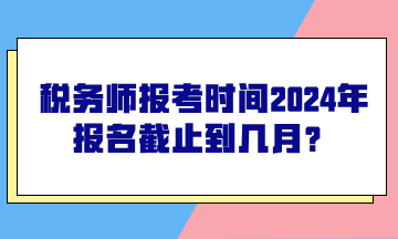 稅務(wù)師報考時間2024年報名截止到幾月？