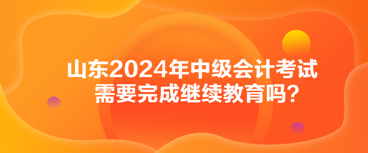 山東2024年中級(jí)會(huì)計(jì)考試需要完成繼續(xù)教育嗎？