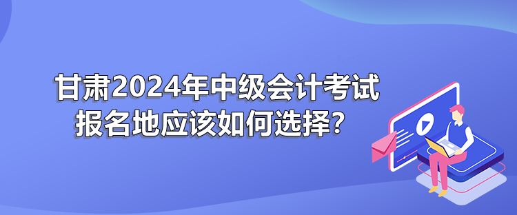 甘肅2024年中級(jí)會(huì)計(jì)考試報(bào)名地應(yīng)該如何選擇？