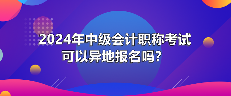 2024年中級(jí)會(huì)計(jì)職稱考試可以異地報(bào)名嗎？