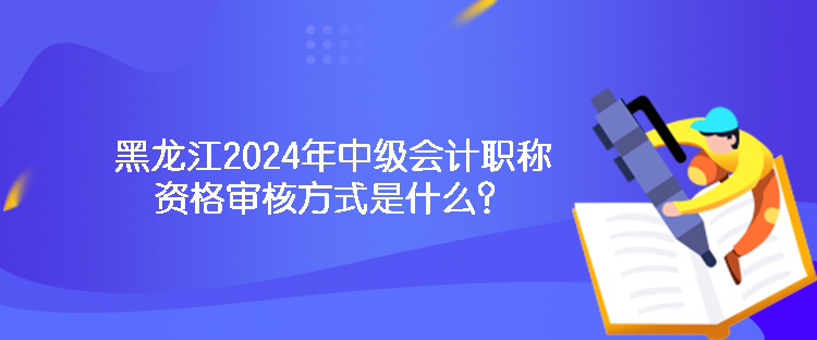 黑龍江2024年中級會計(jì)職稱資格審核方式是什么？